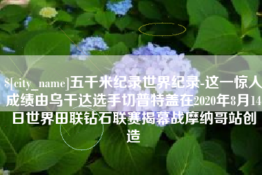 句容五千米纪录世界纪录-这一惊人成绩由乌干达选手切普特盖在2020年8月14日世界田联钻石联赛揭幕战摩纳哥站创造