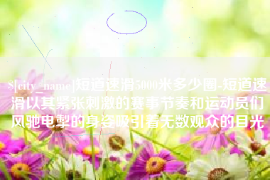 句容短道速滑5000米多少圈-短道速滑以其紧张刺激的赛事节奏和运动员们风驰电掣的身姿吸引着无数观众的目光