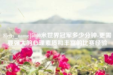 句容5000米世界冠军多少分钟-更需要强大的心理素质和丰富的比赛经验