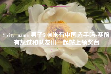 句容男子5000米有中国选手吗-赛前有想过和队友们一起站上领奖台