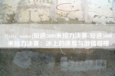 句容短道5000米接力决赛-短道5000米接力决赛：冰上的速度与激情碰撞