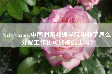 句容中国消防救援学院毕业了怎么分配工作还可能被逃汰吗？