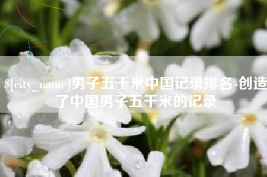 句容男子五千米中国记录排名-创造了中国男子五千米的记录