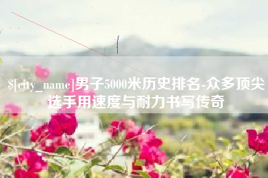 句容男子5000米历史排名-众多顶尖选手用速度与耐力书写传奇